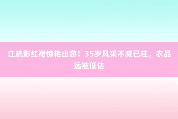 江疏影红裙惊艳出游！35岁风采不减已往，衣品远被低估