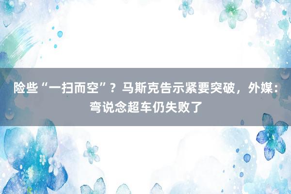 险些“一扫而空”？马斯克告示紧要突破，外媒：弯说念超车仍失败了