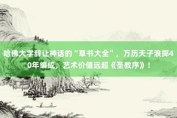 哈佛大学辞让神话的“草书大全”，万历天子浪掷40年编成，艺术价值远超《圣教序》！