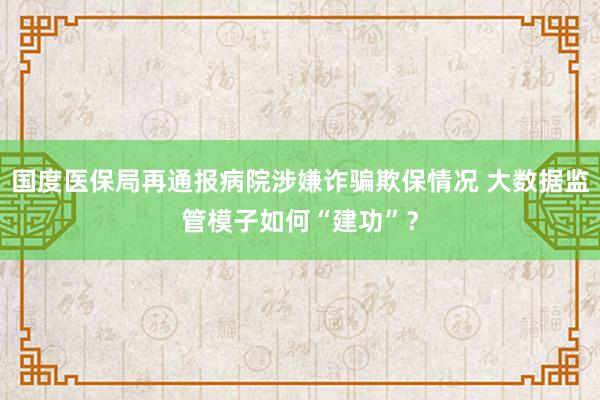 国度医保局再通报病院涉嫌诈骗欺保情况 大数据监管模子如何“建功”？