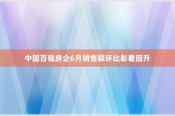 中国百强房企6月销售额环比彰着回升