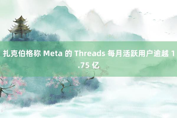 扎克伯格称 Meta 的 Threads 每月活跃用户逾越 1.75 亿