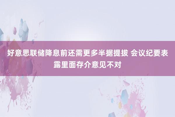 好意思联储降息前还需更多半据提拔 会议纪要表露里面存介意见不对