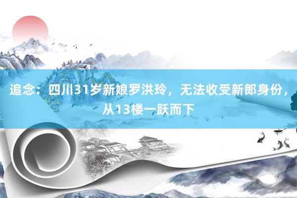 追念：四川31岁新娘罗洪玲，无法收受新郎身份，从13楼一跃而下