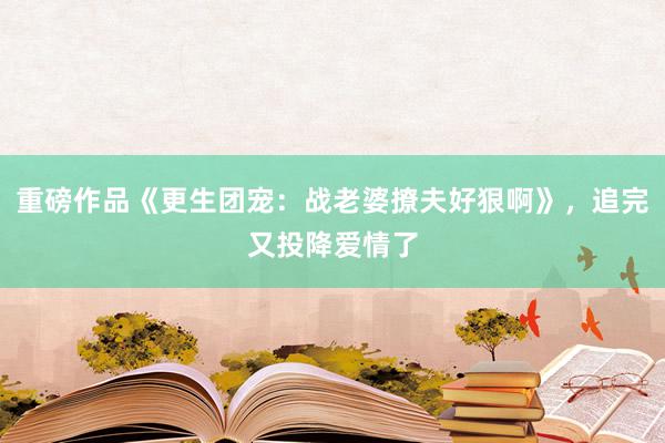 重磅作品《更生团宠：战老婆撩夫好狠啊》，追完又投降爱情了