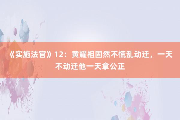 《实施法官》12：黄耀祖固然不慌乱动迁，一天不动迁他一天拿公正