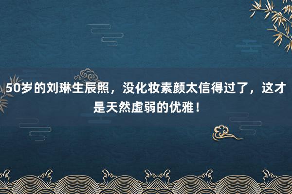 50岁的刘琳生辰照，没化妆素颜太信得过了，这才是天然虚弱的优雅！