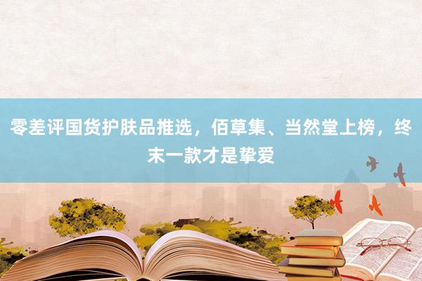 零差评国货护肤品推选，佰草集、当然堂上榜，终末一款才是挚爱