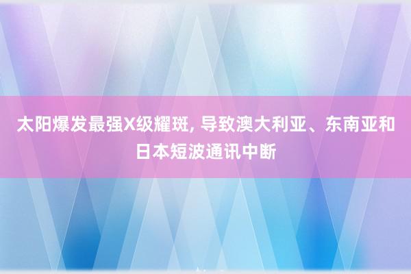 太阳爆发最强X级耀斑, 导致澳大利亚、东南亚和日本短波通讯中断