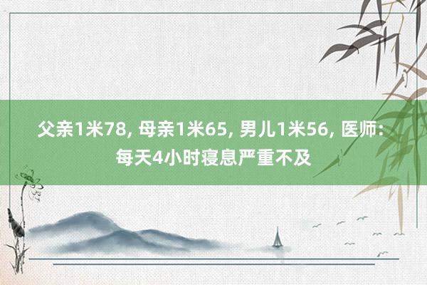 父亲1米78, 母亲1米65, 男儿1米56, 医师: 每天4小时寝息严重不及