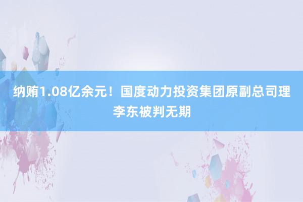 纳贿1.08亿余元！国度动力投资集团原副总司理李东被判无期