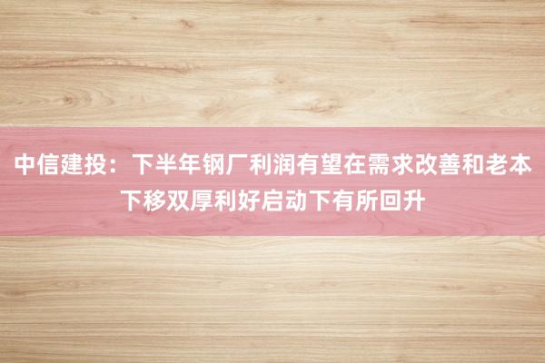 中信建投：下半年钢厂利润有望在需求改善和老本下移双厚利好启动下有所回升