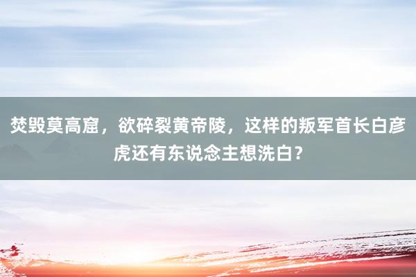 焚毁莫高窟，欲碎裂黄帝陵，这样的叛军首长白彦虎还有东说念主想洗白？