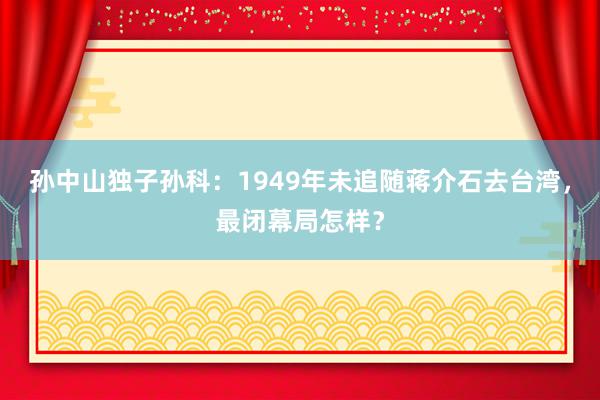 孙中山独子孙科：1949年未追随蒋介石去台湾，最闭幕局怎样？