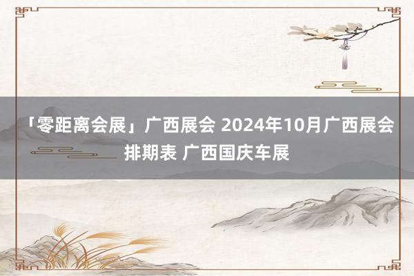 「零距离会展」广西展会 2024年10月广西展会排期表 广西国庆车展