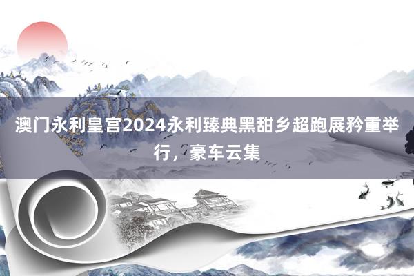 澳门永利皇宫2024永利臻典黑甜乡超跑展矜重举行，豪车云集