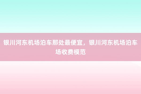 银川河东机场泊车那处最便宜，银川河东机场泊车场收费模范