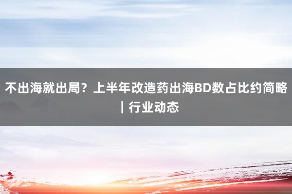 不出海就出局？上半年改造药出海BD数占比约简略 ｜行业动态