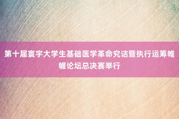 第十届寰宇大学生基础医学革命究诘暨执行运筹帷幄论坛总决赛举行