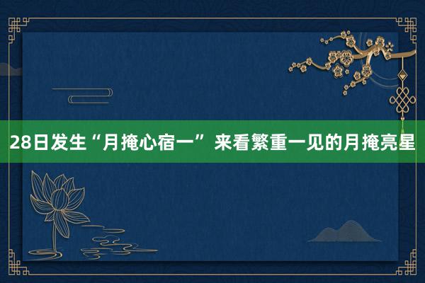 28日发生“月掩心宿一” 来看繁重一见的月掩亮星