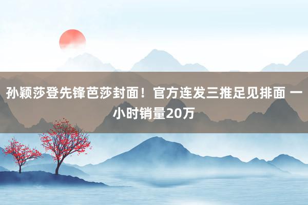 孙颖莎登先锋芭莎封面！官方连发三推足见排面 一小时销量20万