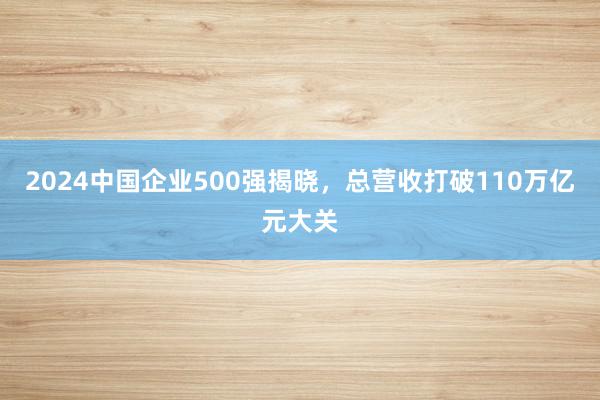 2024中国企业500强揭晓，总营收打破110万亿元大关