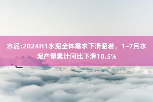 水泥:2024H1水泥全体需求下滑昭着，1~7月水泥产量累计同比下滑10.5%