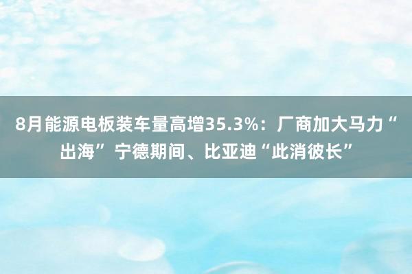 8月能源电板装车量高增35.3%：厂商加大马力“出海” 宁德期间、比亚迪“此消彼长”