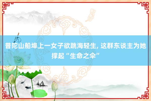 普陀山船埠上一女子欲跳海轻生, 这群东谈主为她撑起“生命之伞”