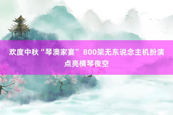 欢度中秋“琴澳家宴” 800架无东说念主机扮演点亮横琴夜空