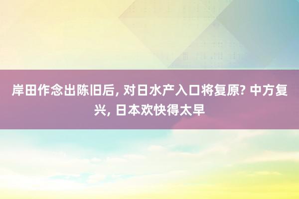 岸田作念出陈旧后, 对日水产入口将复原? 中方复兴, 日本欢快得太早