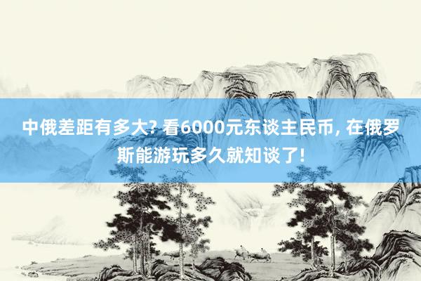 中俄差距有多大? 看6000元东谈主民币, 在俄罗斯能游玩多久就知谈了!