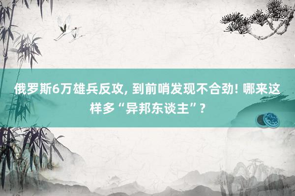 俄罗斯6万雄兵反攻, 到前哨发现不合劲! 哪来这样多“异邦东谈主”?