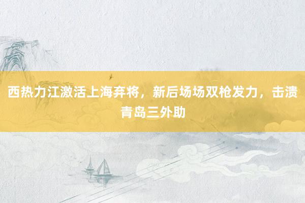 西热力江激活上海弃将，新后场场双枪发力，击溃青岛三外助