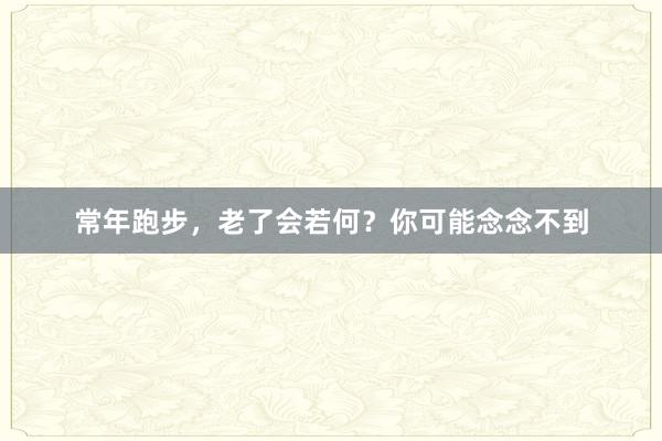 常年跑步，老了会若何？你可能念念不到