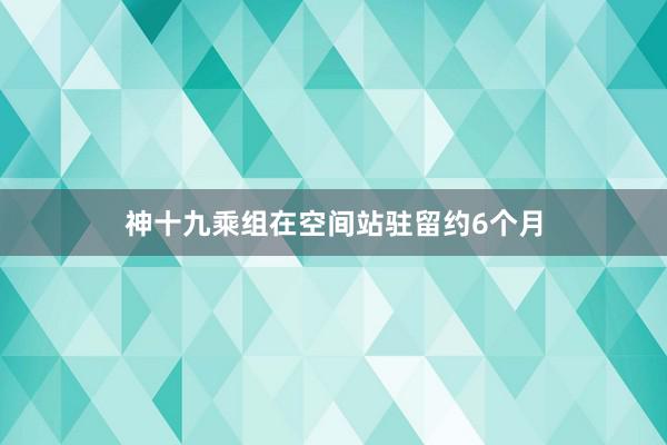 神十九乘组在空间站驻留约6个月