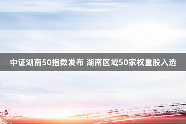 中证湖南50指数发布 湖南区域50家权重股入选