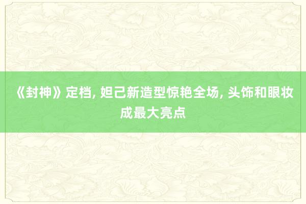 《封神》定档, 妲己新造型惊艳全场, 头饰和眼妆成最大亮点