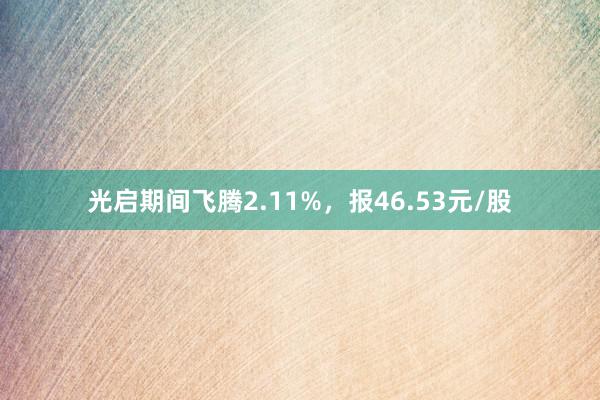 光启期间飞腾2.11%，报46.53元/股