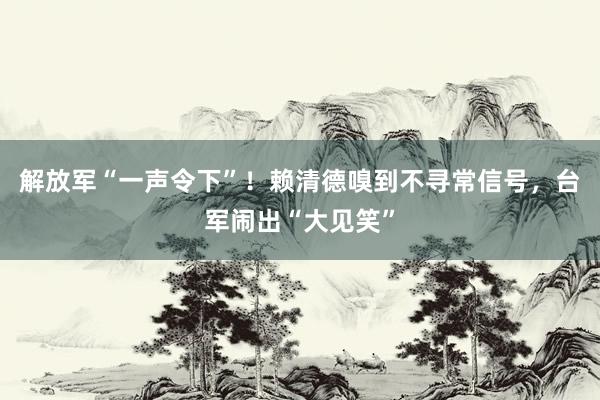 解放军“一声令下”！赖清德嗅到不寻常信号，台军闹出“大见笑”