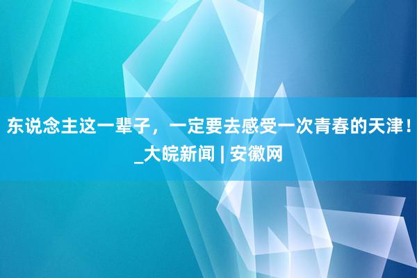 东说念主这一辈子，一定要去感受一次青春的天津！_大皖新闻 | 安徽网