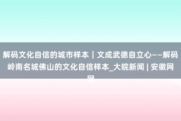 解码文化自信的城市样本｜文成武德自立心——解码岭南名城佛山的文化自信样本_大皖新闻 | 安徽网