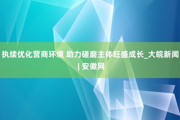 执续优化营商环境 助力磋磨主体旺盛成长_大皖新闻 | 安徽网