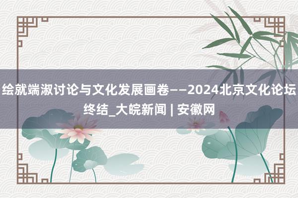 绘就端淑讨论与文化发展画卷——2024北京文化论坛终结_大皖新闻 | 安徽网