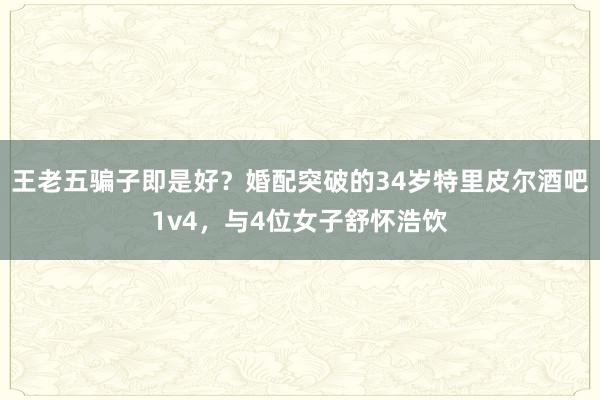 王老五骗子即是好？婚配突破的34岁特里皮尔酒吧1v4，与4位女子舒怀浩饮